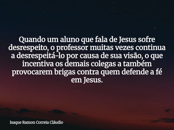 Quando um aluno que fala de Jesus sofre desrespeito, o professor muitas vezes continua a desrespeitá-lo por causa de sua visão, o que incentiva os demais colega... Frase de Isaque Ramon Correia Cláudio.