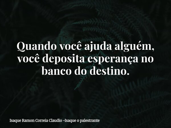 Quando você ajuda alguém, você deposita esperança no banco do destino.... Frase de Isaque Ramon Correia Claudio -Isaque o palestrante.