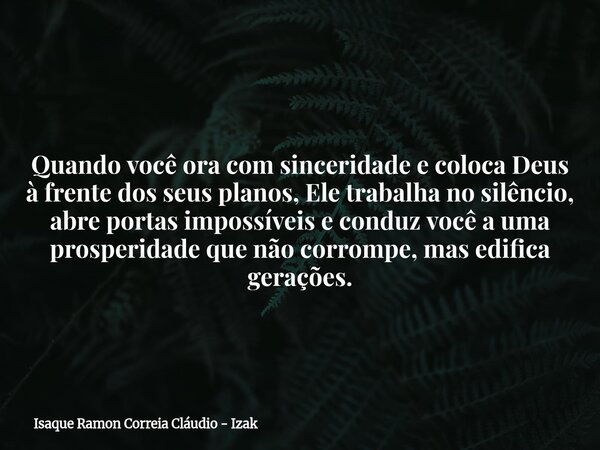 Quando você ora com sinceridade e coloca Deus à frente dos seus planos, Ele trabalha no silêncio, abre portas impossíveis e conduz você a uma prosperidade que n... Frase de Isaque Ramon Correia Cláudio - Izak.