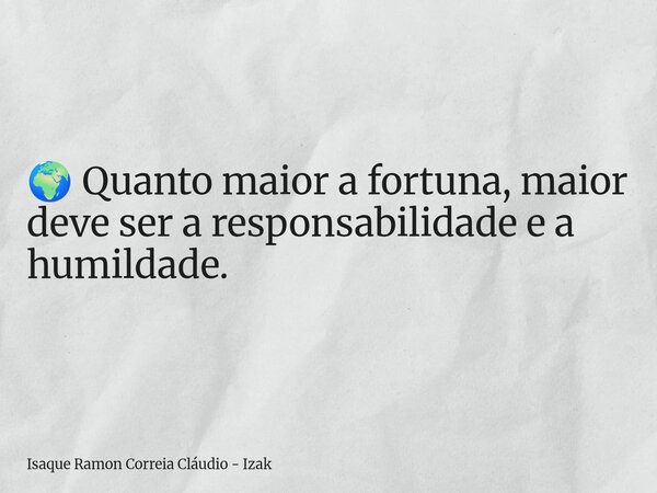🌍 Quanto maior a fortuna, maior deve ser a responsabilidade e a humildade.... Frase de Isaque Ramon Correia Cláudio - Izak.