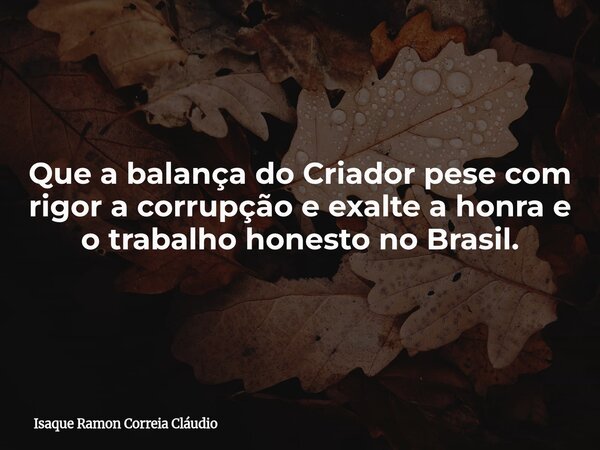 Que a balança do Criador pese com rigor a corrupção e exalte a honra e o trabalho honesto no Brasil.... Frase de Isaque Ramon Correia Cláudio.