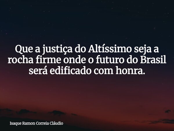 Que a justiça do Altíssimo seja a rocha firme onde o futuro do Brasil será edificado com honra.... Frase de Isaque Ramon Correia Cláudio.