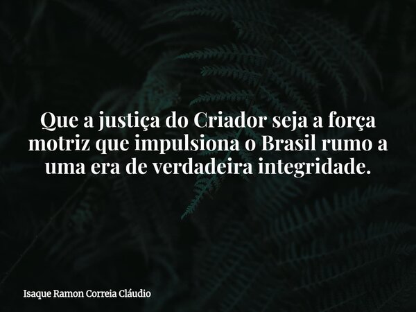 Que a justiça do Criador seja a força motriz que impulsiona o Brasil rumo a uma era de verdadeira integridade.... Frase de Isaque Ramon Correia Cláudio.