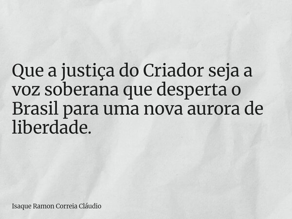 Que a justiça do Criador seja a voz soberana que desperta o Brasil para uma nova aurora de liberdade.... Frase de Isaque Ramon Correia Cláudio.