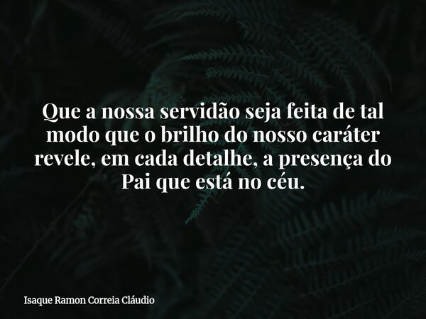 Que a nossa servidão seja feita de tal modo que o brilho do nosso caráter revele, em cada detalhe, a presença do Pai que está no céu.... Frase de Isaque Ramon Correia Cláudio.