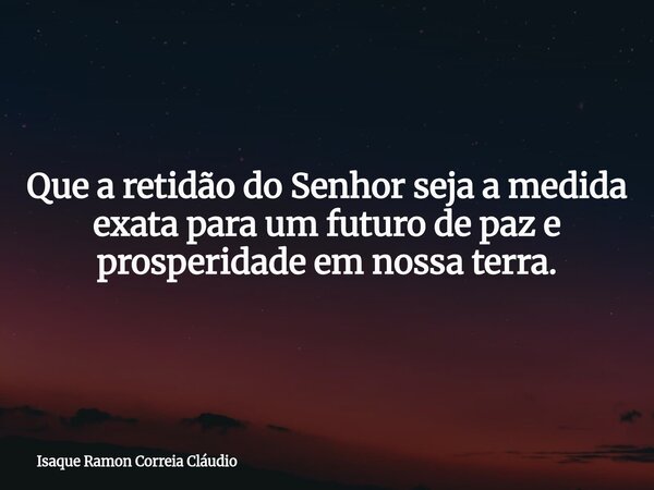 Que a retidão do Senhor seja a medida exata para um futuro de paz e prosperidade em nossa terra.... Frase de Isaque Ramon Correia Cláudio.