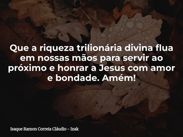 Que a riqueza trilionária divina flua em nossas mãos para servir ao próximo e honrar a Jesus com amor e bondade. Amém!... Frase de Isaque Ramon Correia Cláudio - Izak.