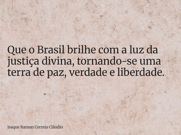 Que o Brasil brilhe com a luz da justiça divina, tornando-se uma terra de paz, verdade e liberdade.... Frase de Isaque Ramon Correia Cláudio.