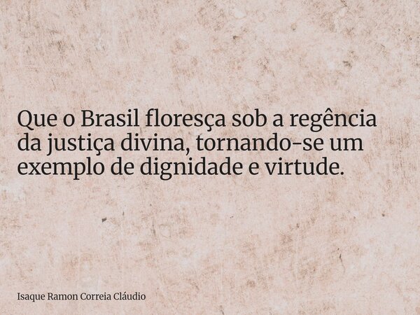 Que o Brasil floresça sob a regência da justiça divina, tornando-se um exemplo de dignidade e virtude.... Frase de Isaque Ramon Correia Cláudio.