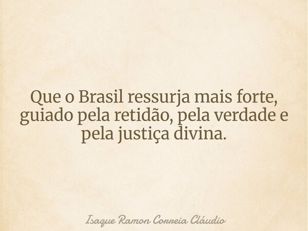 Que o Brasil ressurja mais forte, guiado pela retidão, pela verdade e pela justiça divina.... Frase de Isaque Ramon Correia Cláudio.