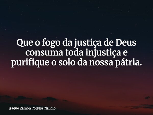 Que o fogo da justiça de Deus consuma toda injustiça e purifique o solo da nossa pátria.... Frase de Isaque Ramon Correia Cláudio.
