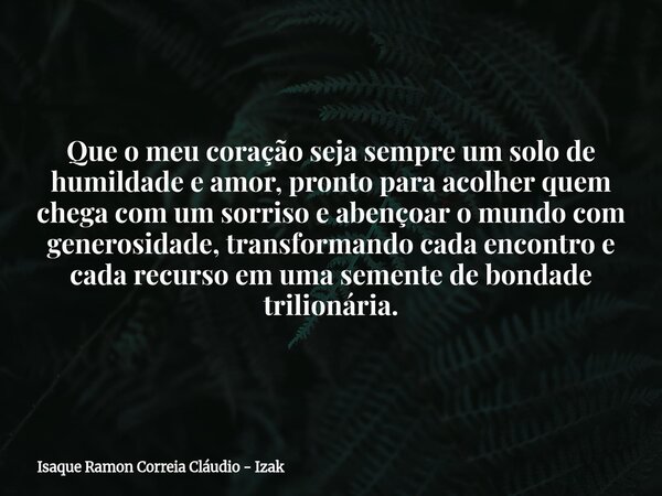Que o meu coração seja sempre um solo de humildade e amor, pronto para acolher quem chega com um sorriso e abençoar o mundo com generosidade, transformando cada... Frase de Isaque Ramon Correia Cláudio - Izak.