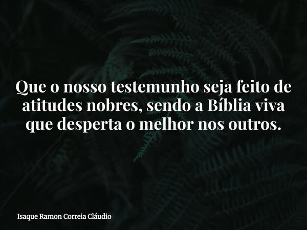 Que o nosso testemunho seja feito de atitudes nobres, sendo a Bíblia viva que desperta o melhor nos outros.... Frase de Isaque Ramon Correia Cláudio.
