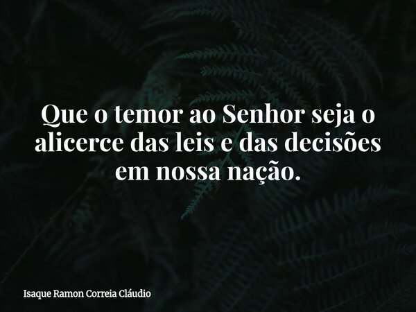 Que o temor ao Senhor seja o alicerce das leis e das decisões em nossa nação.... Frase de Isaque Ramon Correia Cláudio.