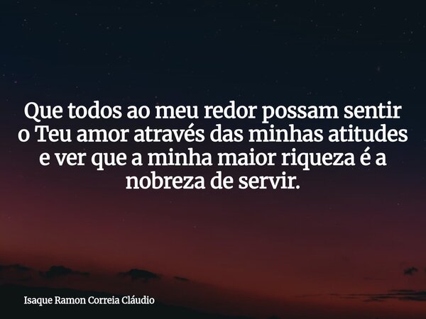 Que todos ao meu redor possam sentir o Teu amor através das minhas atitudes e ver que a minha maior riqueza é a nobreza de servir.... Frase de Isaque Ramon Correia Cláudio.