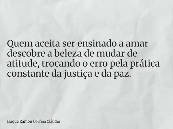 Quem aceita ser ensinado a amar descobre a beleza de mudar de atitude, trocando o erro pela prática constante da justiça e da paz.... Frase de Isaque Ramon Correia Cláudio.