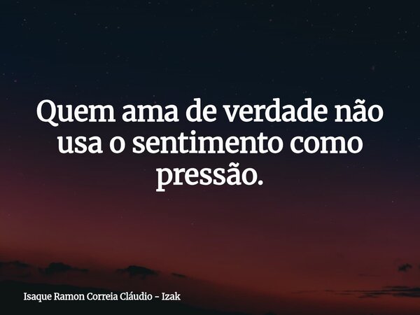 Quem ama de verdade não usa o sentimento como pressão.... Frase de Isaque Ramon Correia Cláudio - Izak.