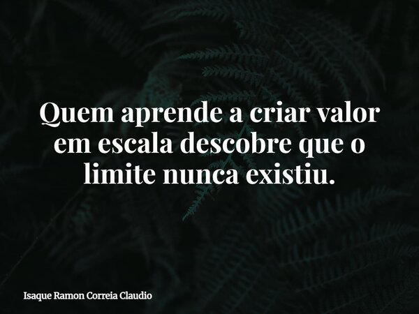 Quem aprende a criar valor em escala descobre que o limite nunca existiu.... Frase de Isaque Ramon Correia Claudio.