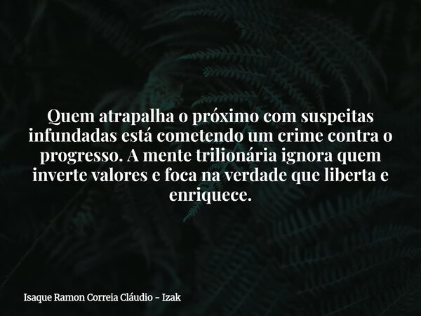 Quem atrapalha o próximo com suspeitas infundadas está cometendo um crime contra o progresso. A mente trilionária ignora quem inverte valores e foca na verdade ... Frase de Isaque Ramon Correia Cláudio - Izak.
