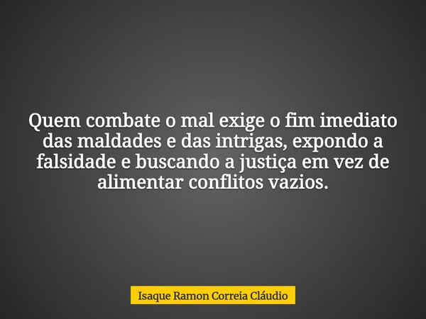Quem combate o mal exige o fim imediato das maldades e das intrigas, expondo a falsidade e buscando a justiça em vez de alimentar conflitos vazios.... Frase de Isaque Ramon Correia Cláudio.