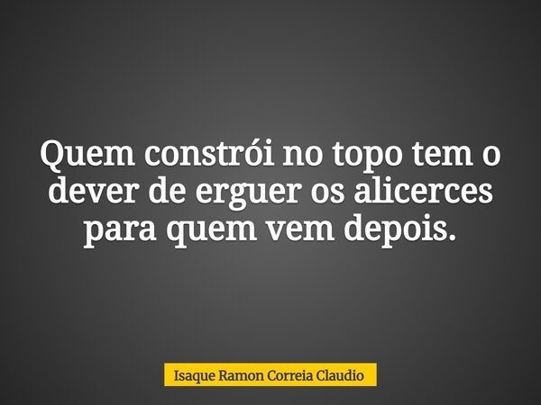 Quem constrói no topo tem o dever de erguer os alicerces para quem vem depois.... Frase de Isaque Ramon Correia Claudio.