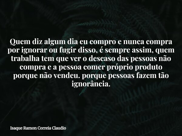 Quem diz algum dia eu compro e nunca compra por ignorar ou fugir disso, é sempre assim, quem trabalha tem que ver o descaso das pessoas não compra e a pessoa co... Frase de Isaque Ramon Correia Claudio.