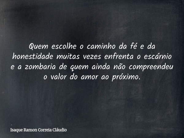 Quem escolhe o caminho da fé e da honestidade muitas vezes enfrenta o escárnio e a zombaria de quem ainda não compreendeu o valor do amor ao próximo.... Frase de Isaque Ramon Correia Cláudio.