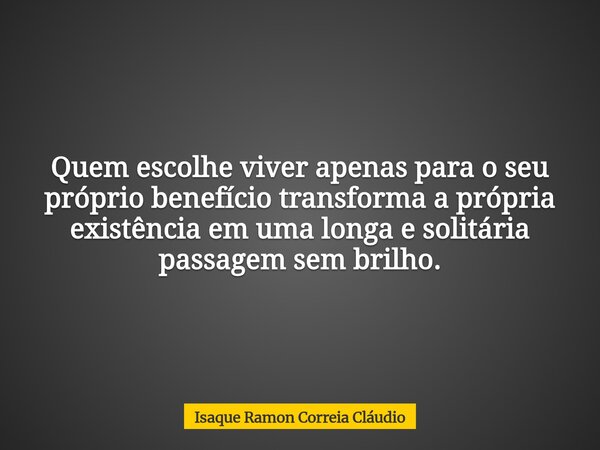 Quem escolhe viver apenas para o seu próprio benefício transforma a própria existência em uma longa e solitária passagem sem brilho.... Frase de Isaque Ramon Correia Cláudio.