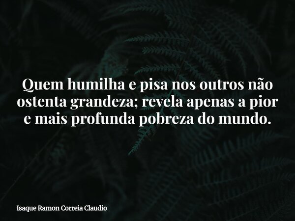 Quem humilha e pisa nos outros não ostenta grandeza; revela apenas a pior e mais profunda pobreza do mundo.... Frase de Isaque Ramon Correia Claudio.