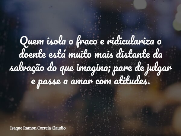 Quem isola o fraco e ridiculariza o doente está muito mais distante da salvação do que imagina; pare de julgar e passe a amar com atitudes.... Frase de Isaque Ramon Correia Claudio.