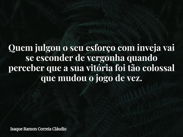 Quem julgou o seu esforço com inveja vai se esconder de vergonha quando perceber que a sua vitória foi tão colossal que mudou o jogo de vez.... Frase de Isaque Ramon Correia Cláudio.