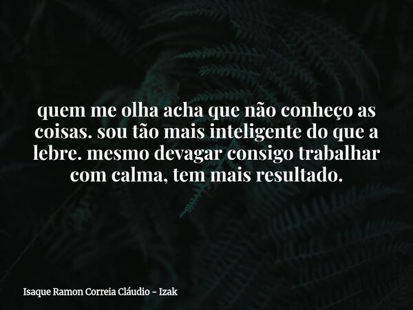 quem me olha acha que não conheço as coisas. sou tão mais inteligente do que a lebre. mesmo devagar consigo trabalhar com calma, tem mais resultado.... Frase de Isaque Ramon Correia Cláudio - Izak.