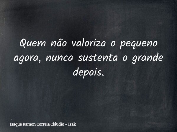 Quem não valoriza o pequeno agora, nunca sustenta o grande depois.... Frase de Isaque Ramon Correia Cláudio - Izak.