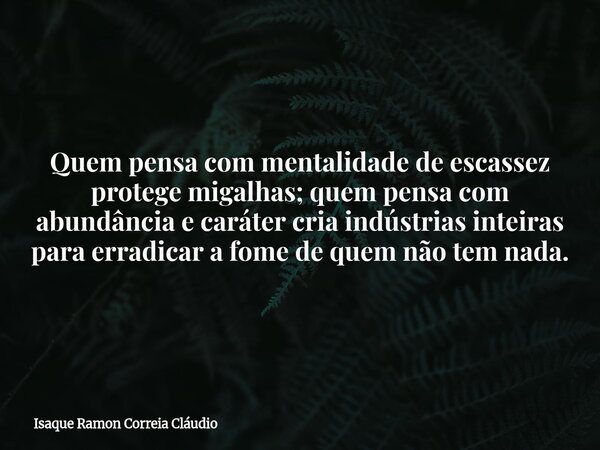Quem pensa com mentalidade de escassez protege migalhas; quem pensa com abundância e caráter cria indústrias inteiras para erradicar a fome de quem não tem nada... Frase de Isaque Ramon Correia Cláudio.