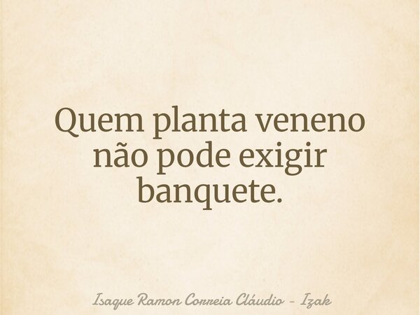 Quem planta veneno não pode exigir banquete.... Frase de Isaque Ramon Correia Cláudio - Izak.