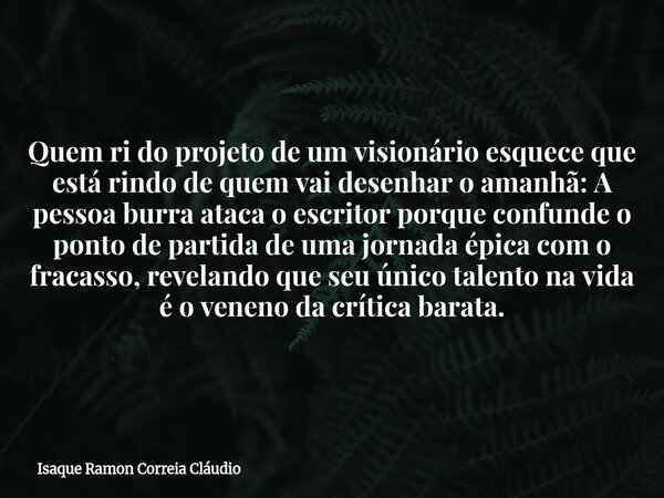 Quem ri do projeto de um visionário esquece que está rindo de quem vai desenhar o amanhã: A pessoa burra ataca o escritor porque confunde o ponto de partida de ... Frase de Isaque Ramon Correia Cláudio.