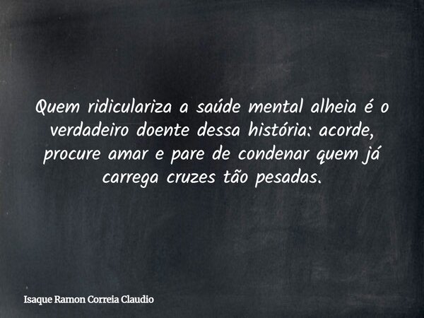 Quem ridiculariza a saúde mental alheia é o verdadeiro doente dessa história: acorde, procure amar e pare de condenar quem já carrega cruzes tão pesadas.... Frase de Isaque Ramon Correia Claudio.
