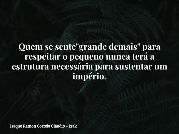 Quem se sente "grande demais" para respeitar o pequeno nunca terá a estrutura necessária para sustentar um império.... Frase de Isaque Ramon Correia Cláudio - Izak.