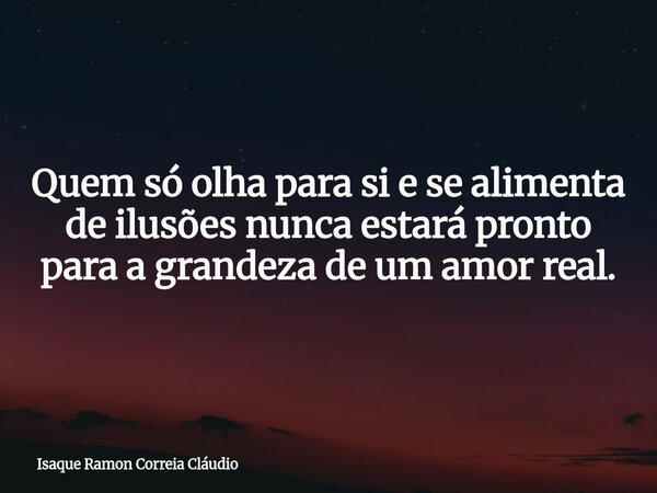 Quem só olha para si e se alimenta de ilusões nunca estará pronto para a grandeza de um amor real.... Frase de Isaque Ramon Correia Cláudio.