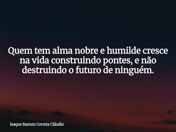 Quem tem alma nobre e humilde cresce na vida construindo pontes, e não destruindo o futuro de ninguém.... Frase de Isaque Ramon Correia Cláudio.