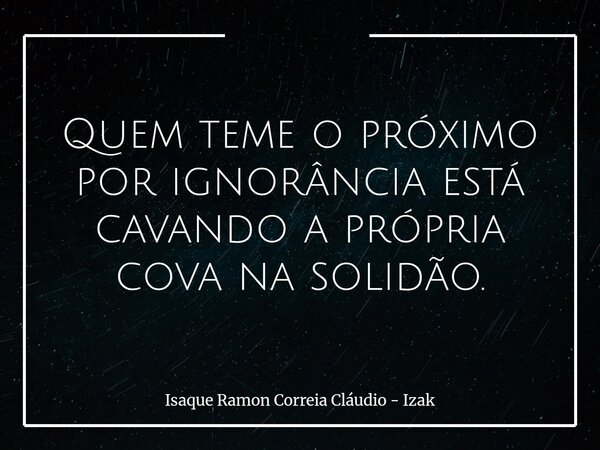 Quem teme o próximo por ignorância está cavando a própria cova na solidão.... Frase de Isaque Ramon Correia Cláudio - Izak.
