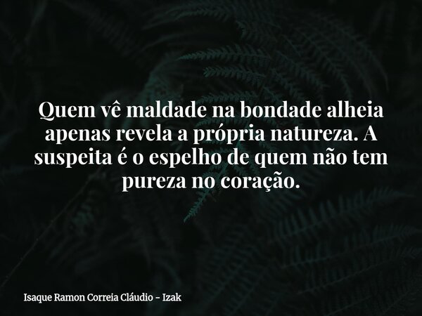 Quem vê maldade na bondade alheia apenas revela a própria natureza. A suspeita é o espelho de quem não tem pureza no coração.... Frase de Isaque Ramon Correia Cláudio - Izak.