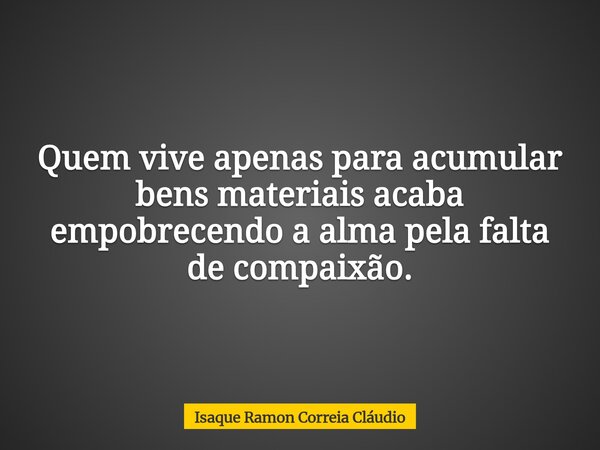 Quem vive apenas para acumular bens materiais acaba empobrecendo a alma pela falta de compaixão.... Frase de Isaque Ramon Correia Cláudio.