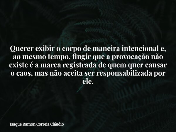 Querer exibir o corpo de maneira intencional e, ao mesmo tempo, fingir que a provocação não existe é a marca registrada de quem quer causar o caos, mas não acei... Frase de Isaque Ramon Correia Cláudio.