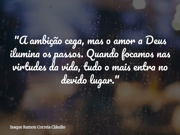 "A ambição cega, mas o amor a Deus ilumina os passos. Quando focamos nas virtudes da vida, tudo o mais entra no devido lugar."... Frase de Isaque Ramon Correia Cláudio.