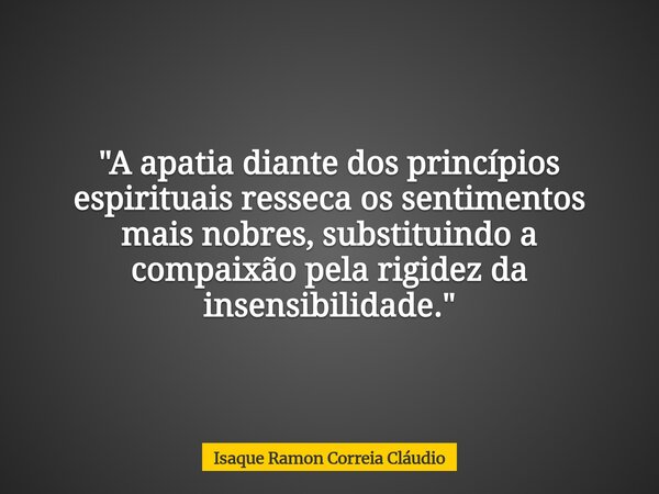 "A apatia diante dos princípios espirituais resseca os sentimentos mais nobres, substituindo a compaixão pela rigidez da insensibilidade."... Frase de Isaque Ramon Correia Cláudio.