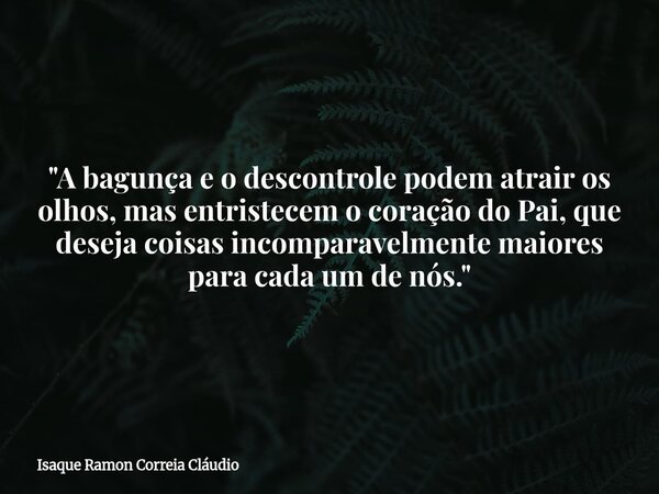 "A bagunça e o descontrole podem atrair os olhos, mas entristecem o coração do Pai, que deseja coisas incomparavelmente maiores para cada um de nós."... Frase de Isaque Ramon Correia Cláudio.
