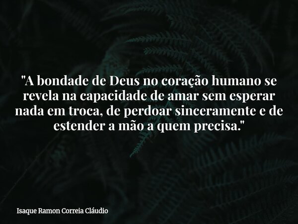 "A bondade de Deus no coração humano se revela na capacidade de amar sem esperar nada em troca, de perdoar sinceramente e de estender a mão a quem precisa.... Frase de Isaque Ramon Correia Cláudio.
