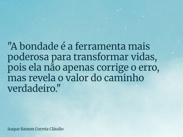 "A bondade é a ferramenta mais poderosa para transformar vidas, pois ela não apenas corrige o erro, mas revela o valor do caminho verdadeiro."... Frase de Isaque Ramon Correia Cláudio.