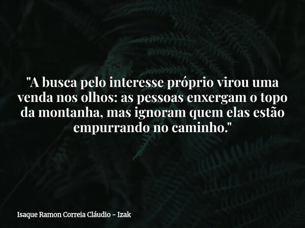 "A busca pelo interesse próprio virou uma venda nos olhos: as pessoas enxergam o topo da montanha, mas ignoram quem elas estão empurrando no caminho."... Frase de Isaque Ramon Correia Cláudio - Izak.